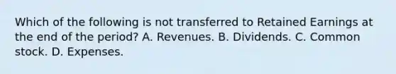 Which of the following is not transferred to Retained Earnings at the end of the period? A. Revenues. B. Dividends. C. Common stock. D. Expenses.