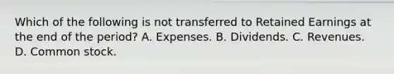 Which of the following is not transferred to Retained Earnings at the end of the period? A. Expenses. B. Dividends. C. Revenues. D. Common stock.