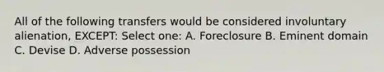 All of the following transfers would be considered involuntary alienation, EXCEPT: Select one: A. Foreclosure B. Eminent domain C. Devise D. Adverse possession