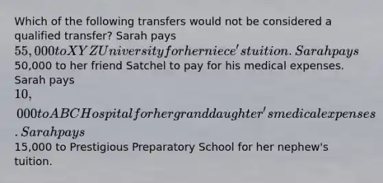 Which of the following transfers would not be considered a qualified transfer? Sarah pays 55,000 to XYZ University for her niece's tuition. Sarah pays50,000 to her friend Satchel to pay for his medical expenses. Sarah pays 10,000 to ABC Hospital for her granddaughter's medical expenses. Sarah pays15,000 to Prestigious Preparatory School for her nephew's tuition.