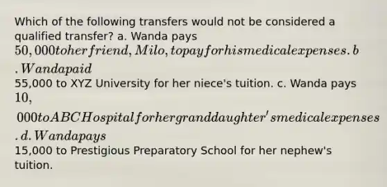 Which of the following transfers would not be considered a qualified transfer? a. Wanda pays 50,000 to her friend, Milo, to pay for his medical expenses. b. Wanda paid55,000 to XYZ University for her niece's tuition. c. Wanda pays 10,000 to ABC Hospital for her granddaughter's medical expenses. d. Wanda pays15,000 to Prestigious Preparatory School for her nephew's tuition.