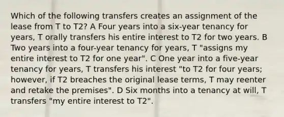 Which of the following transfers creates an assignment of the lease from T to T2? A Four years into a six-year tenancy for years, T orally transfers his entire interest to T2 for two years. B Two years into a four-year tenancy for years, T "assigns my entire interest to T2 for one year". C One year into a five-year tenancy for years, T transfers his interest "to T2 for four years; however, if T2 breaches the original lease terms, T may reenter and retake the premises". D Six months into a tenancy at will, T transfers "my entire interest to T2".