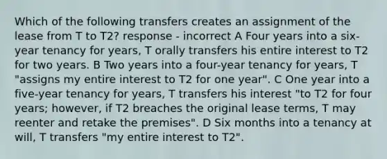 Which of the following transfers creates an assignment of the lease from T to T2? response - incorrect A Four years into a six-year tenancy for years, T orally transfers his entire interest to T2 for two years. B Two years into a four-year tenancy for years, T "assigns my entire interest to T2 for one year". C One year into a five-year tenancy for years, T transfers his interest "to T2 for four years; however, if T2 breaches the original lease terms, T may reenter and retake the premises". D Six months into a tenancy at will, T transfers "my entire interest to T2".