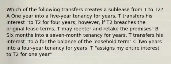 Which of the following transfers creates a sublease from T to T2? A One year into a five-year tenancy for years, T transfers his interest "to T2 for four years; however, if T2 breaches the original lease terms, T may reenter and retake the premises" B Six months into a seven-month tenancy for years, T transfers his interest "to A for the balance of the leasehold term" C Two years into a four-year tenancy for years, T "assigns my entire interest to T2 for one year"