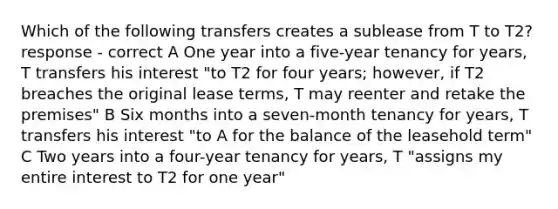 Which of the following transfers creates a sublease from T to T2? response - correct A One year into a five-year tenancy for years, T transfers his interest "to T2 for four years; however, if T2 breaches the original lease terms, T may reenter and retake the premises" B Six months into a seven-month tenancy for years, T transfers his interest "to A for the balance of the leasehold term" C Two years into a four-year tenancy for years, T "assigns my entire interest to T2 for one year"