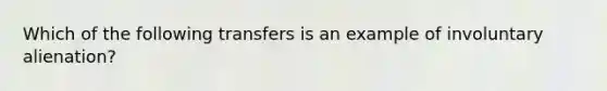 Which of the following transfers is an example of involuntary alienation?