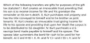 Which of the following transfers are gifts for purposes of the gift tax statutes? I. Kurt creates an irrevocable trust providing that his son is to receive income for life and his grandson the remainder at his son's death. II. Kurt purchases real property and has the title conveyed to himself and to his brother as joint tenants. III. Kurt creates an irrevocable trust giving income for life to his spouse and providing that upon her death the corpus is to be distributed to his daughter. IV. Kurt purchases a U.S. savings bond made payable to himself and his spouse. The spouse later surrenders the bond for cash to be used for her benefit. A) II and III B) I, II, III, and IV C) I and II D) I, II, and IV