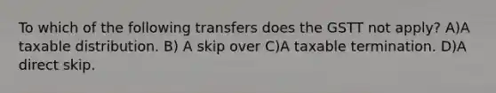 To which of the following transfers does the GSTT not apply? A)A taxable distribution. B) A skip over C)A taxable termination. D)A direct skip.