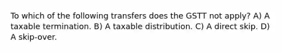 To which of the following transfers does the GSTT not apply? A) A taxable termination. B) A taxable distribution. C) A direct skip. D) A skip-over.