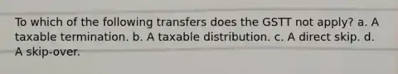 To which of the following transfers does the GSTT not apply? a. A taxable termination. b. A taxable distribution. c. A direct skip. d. A skip-over.