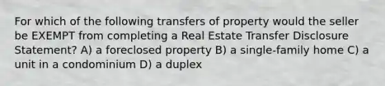 For which of the following transfers of property would the seller be EXEMPT from completing a Real Estate Transfer Disclosure Statement? A) a foreclosed property B) a single-family home C) a unit in a condominium D) a duplex