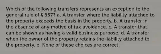 Which of the following transfers represents an exception to the general rule of § 357? a. A transfer where the liability attached to the property exceeds the basis in the property. b. A transfer in the absence of any motive of tax avoidance. c. A transfer that can be shown as having a valid business purpose. d. A transfer when the owner of the property retains the liability attached to the property. e. None of these choices are correct.