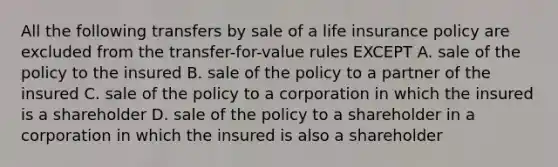 All the following transfers by sale of a life insurance policy are excluded from the transfer-for-value rules EXCEPT A. sale of the policy to the insured B. sale of the policy to a partner of the insured C. sale of the policy to a corporation in which the insured is a shareholder D. sale of the policy to a shareholder in a corporation in which the insured is also a shareholder