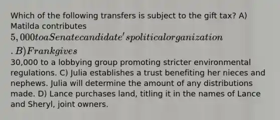 Which of the following transfers is subject to the gift tax? A) Matilda contributes 5,000 to a Senate candidate's political organization. B) Frank gives30,000 to a lobbying group promoting stricter environmental regulations. C) Julia establishes a trust benefiting her nieces and nephews. Julia will determine the amount of any distributions made. D) Lance purchases land, titling it in the names of Lance and Sheryl, joint owners.