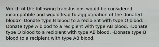 Which of the following transfusions would be considered incompatible and would lead to agglutination of the donated blood? -Donate type B blood to a recipient with type O blood. -Donate type A blood to a recipient with type AB blood. -Donate type O blood to a recipient with type AB blood. -Donate type B blood to a recipient with type AB blood.