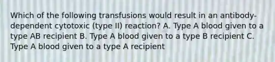 Which of the following transfusions would result in an antibody-dependent cytotoxic (type II) reaction? A. Type A blood given to a type AB recipient B. Type A blood given to a type B recipient C. Type A blood given to a type A recipient