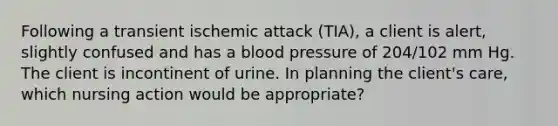 Following a transient ischemic attack (TIA), a client is alert, slightly confused and has a blood pressure of 204/102 mm Hg. The client is incontinent of urine. In planning the client's care, which nursing action would be appropriate?