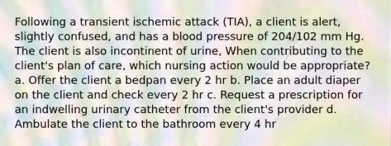 Following a transient ischemic attack (TIA), a client is alert, slightly confused, and has a blood pressure of 204/102 mm Hg. The client is also incontinent of urine, When contributing to the client's plan of care, which nursing action would be appropriate? a. Offer the client a bedpan every 2 hr b. Place an adult diaper on the client and check every 2 hr c. Request a prescription for an indwelling urinary catheter from the client's provider d. Ambulate the client to the bathroom every 4 hr