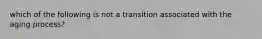 which of the following is not a transition associated with the aging process?