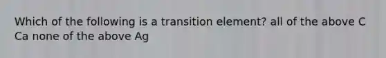 Which of the following is a transition element? all of the above C Ca none of the above Ag