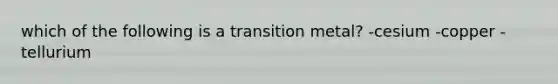 which of the following is a transition metal? -cesium -copper -tellurium