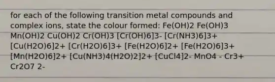 for each of the following transition metal compounds and complex ions, state the colour formed: Fe(OH)2 Fe(OH)3 Mn(OH)2 Cu(OH)2 Cr(OH)3 [Cr(OH)6]3- [Cr(NH3)6]3+ [Cu(H2O)6]2+ [Cr(H2O)6]3+ [Fe(H2O)6]2+ [Fe(H2O)6]3+ [Mn(H2O)6]2+ [Cu(NH3)4(H2O)2]2+ [CuCl4]2- MnO4 - Cr3+ Cr2O7 2-