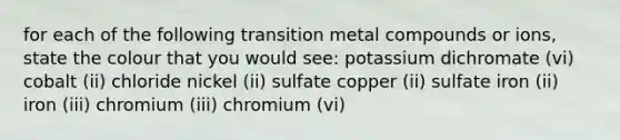 for each of the following transition metal compounds or ions, state the colour that you would see: potassium dichromate (vi) cobalt (ii) chloride nickel (ii) sulfate copper (ii) sulfate iron (ii) iron (iii) chromium (iii) chromium (vi)