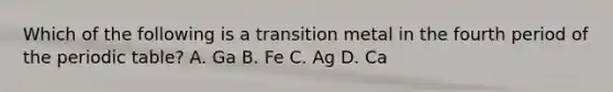 Which of the following is a transition metal in the fourth period of <a href='https://www.questionai.com/knowledge/kIrBULvFQz-the-periodic-table' class='anchor-knowledge'>the periodic table</a>? A. Ga B. Fe C. Ag D. Ca