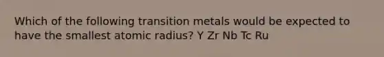 Which of the following transition metals would be expected to have the smallest atomic radius? Y Zr Nb Tc Ru