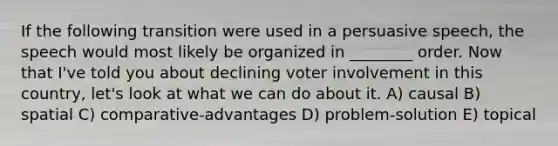 If the following transition were used in a persuasive speech, the speech would most likely be organized in ________ order. Now that I've told you about declining voter involvement in this country, let's look at what we can do about it. A) causal B) spatial C) comparative-advantages D) problem-solution E) topical