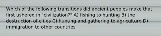 Which of the following transitions did ancient peoples make that first ushered in "civilization?" A) fishing to hunting B) the destruction of cities C) hunting and gathering to agriculture D) immigration to other countries