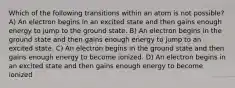 Which of the following transitions within an atom is not possible? A) An electron begins in an excited state and then gains enough energy to jump to the ground state. B) An electron begins in the ground state and then gains enough energy to jump to an excited state. C) An electron begins in the ground state and then gains enough energy to become ionized. D) An electron begins in an excited state and then gains enough energy to become ionized