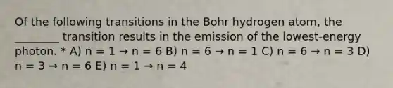 Of the following transitions in the Bohr hydrogen atom, the ________ transition results in the emission of the lowest-energy photon. * A) n = 1 → n = 6 B) n = 6 → n = 1 C) n = 6 → n = 3 D) n = 3 → n = 6 E) n = 1 → n = 4