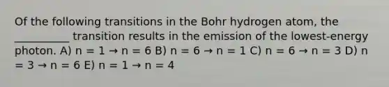 Of the following transitions in the Bohr hydrogen atom, the __________ transition results in the emission of the lowest-energy photon. A) n = 1 → n = 6 B) n = 6 → n = 1 C) n = 6 → n = 3 D) n = 3 → n = 6 E) n = 1 → n = 4