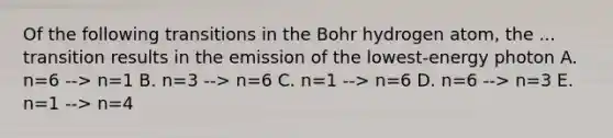 Of the following transitions in the Bohr hydrogen atom, the ... transition results in the emission of the lowest-energy photon A. n=6 --> n=1 B. n=3 --> n=6 C. n=1 --> n=6 D. n=6 --> n=3 E. n=1 --> n=4