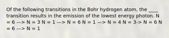 Of the following transitions in the Bohr hydrogen atom, the ____ transition results in the emission of the lowest energy photon. N = 6 —> N = 3 N = 1 —> N = 6 N = 1 —> N = 4 N = 3-> N = 6 N = 6 —> N = 1