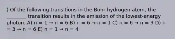 ) Of the following transitions in the Bohr hydrogen atom, the ________ transition results in the emission of the lowest-energy photon. A) n = 1 → n = 6 B) n = 6 → n = 1 C) n = 6 → n = 3 D) n = 3 → n = 6 E) n = 1 → n = 4