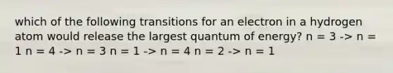 which of the following transitions for an electron in a hydrogen atom would release the largest quantum of energy? n = 3 -> n = 1 n = 4 -> n = 3 n = 1 -> n = 4 n = 2 -> n = 1