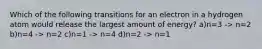 Which of the following transitions for an electron in a hydrogen atom would release the largest amount of energy? a)n=3 -> n=2 b)n=4 -> n=2 c)n=1 -> n=4 d)n=2 -> n=1