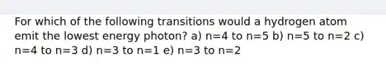 For which of the following transitions would a hydrogen atom emit the lowest energy photon? a) n=4 to n=5 b) n=5 to n=2 c) n=4 to n=3 d) n=3 to n=1 e) n=3 to n=2