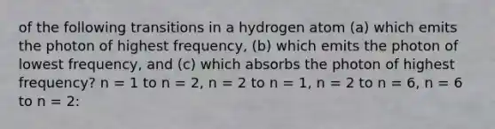 of the following transitions in a hydrogen atom (a) which emits the photon of highest frequency, (b) which emits the photon of lowest frequency, and (c) which absorbs the photon of highest frequency? n = 1 to n = 2, n = 2 to n = 1, n = 2 to n = 6, n = 6 to n = 2: