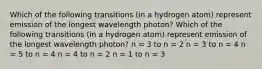 Which of the following transitions (in a hydrogen atom) represent emission of the longest wavelength photon? Which of the following transitions (in a hydrogen atom) represent emission of the longest wavelength photon? n = 3 to n = 2 n = 3 to n = 4 n = 5 to n = 4 n = 4 to n = 2 n = 1 to n = 3