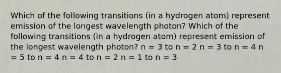 Which of the following transitions (in a hydrogen atom) represent emission of the longest wavelength photon? Which of the following transitions (in a hydrogen atom) represent emission of the longest wavelength photon? n = 3 to n = 2 n = 3 to n = 4 n = 5 to n = 4 n = 4 to n = 2 n = 1 to n = 3