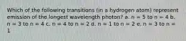 Which of the following transitions (in a hydrogen atom) represent emission of the longest wavelength photon? a. n = 5 to n = 4 b. n = 3 to n = 4 c. n = 4 to n = 2 d. n = 1 to n = 2 e. n = 3 to n = 1