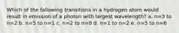 Which of the following transitions in a hydrogen atom would result in emission of a photon with largest wavelength? a. n=3 to n=2 b. n=5 to n=1 c. n=2 to n=8 d. n=1 to n=2 e. n=5 to n=6