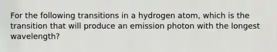 For the following transitions in a hydrogen atom, which is the transition that will produce an emission photon with the longest wavelength?