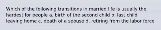 Which of the following transitions in married life is usually the hardest for people a. birth of the second child b. last child leaving home c. death of a spouse d. retiring from the labor force