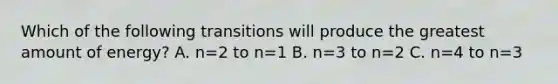 Which of the following transitions will produce the greatest amount of energy? A. n=2 to n=1 B. n=3 to n=2 C. n=4 to n=3