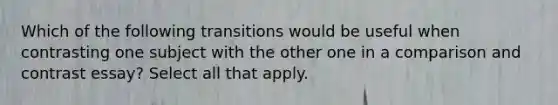 Which of the following transitions would be useful when contrasting one subject with the other one in a comparison and contrast essay? Select all that apply.