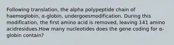 Following translation, the alpha polypeptide chain of haemoglobin, α-globin, undergoesmodification. During this modification, the first amino acid is removed, leaving 141 amino acidresidues.How many nucleotides does the gene coding for α-globin contain?